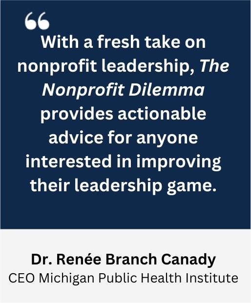 With a fresh take on nonprofit leadership, the Nonprofit Dilemma provides actionable advice for anyone interested in improving their leadership game. -Dr. Renee Branch Canady, CEO Michigan Public Health Institute
